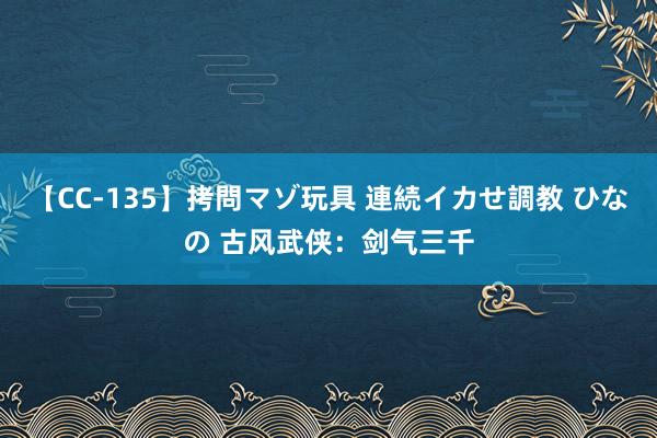 【CC-135】拷問マゾ玩具 連続イカせ調教 ひなの 古风武侠：剑气三千