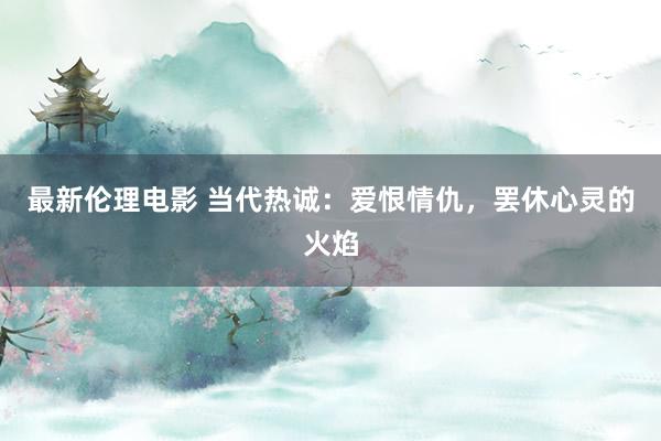 最新伦理电影 当代热诚：爱恨情仇，罢休心灵的火焰