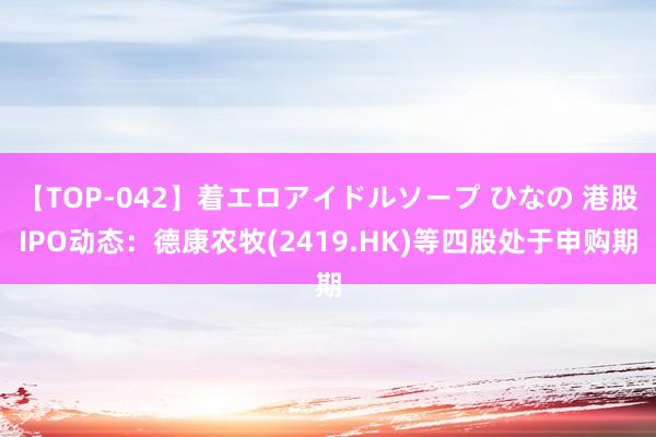 【TOP-042】着エロアイドルソープ ひなの 港股IPO动态：德康农牧(2419.HK)等四股处于申购期