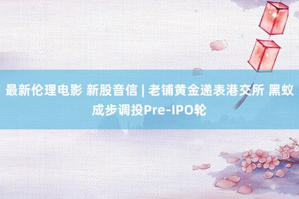 最新伦理电影 新股音信 | 老铺黄金递表港交所 黑蚁成步调投Pre-IPO轮