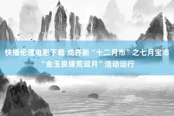 快播伦理电影下载 成齐新“十二月市”之七月宝市“金玉良缘荒诞月”活动运行