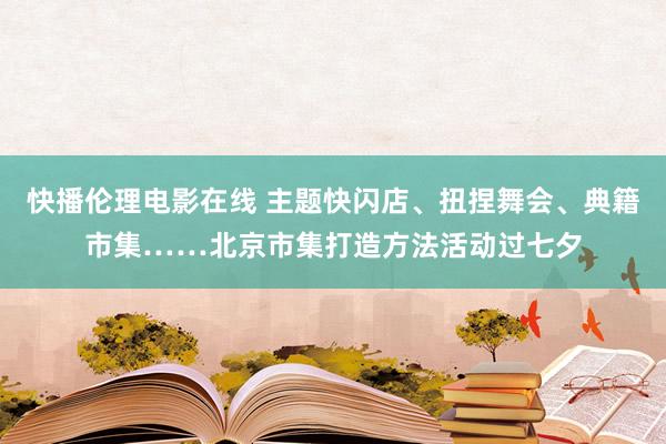 快播伦理电影在线 主题快闪店、扭捏舞会、典籍市集……北京市集打造方法活动过七夕