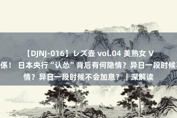 【DJNJ-016】レズ壺 vol.04 美熟女 VS 美少女の禁断な関係！ 日本央行“认怂”背后有何隐情？异日一段时候不会加息？｜深解读