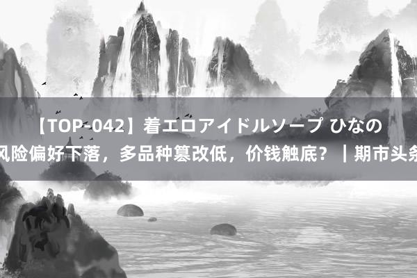 【TOP-042】着エロアイドルソープ ひなの 风险偏好下落，多品种篡改低，价钱触底？｜期市头条