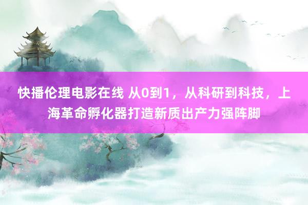 快播伦理电影在线 从0到1，从科研到科技，上海革命孵化器打造新质出产力强阵脚