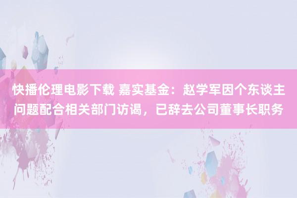 快播伦理电影下载 嘉实基金：赵学军因个东谈主问题配合相关部门访谒，已辞去公司董事长职务