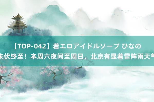 【TOP-042】着エロアイドルソープ ひなの 末伏终至！本周六夜间至周日，北京有显着雷阵雨天气