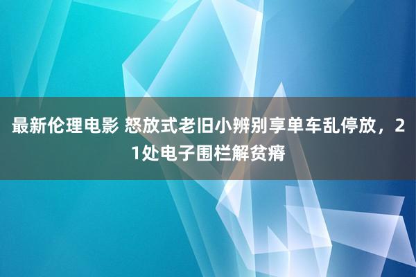 最新伦理电影 怒放式老旧小辨别享单车乱停放，21处电子围栏解贫瘠