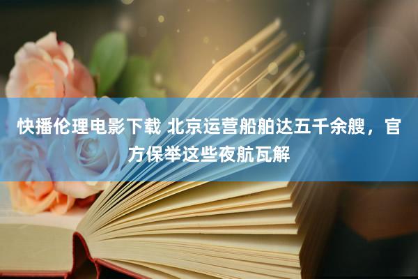 快播伦理电影下载 北京运营船舶达五千余艘，官方保举这些夜航瓦解