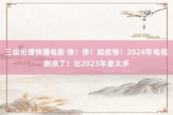 三级伦理快播电影 惨！惨！如故惨！2024年电视剧凉了！比2023年差太多