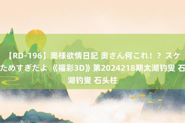 【RD-196】奥様欲情日記 奥さん何これ！？スケベ汁ためすぎだよ 《福彩3D》第2024218期太湖钓叟 石头柱