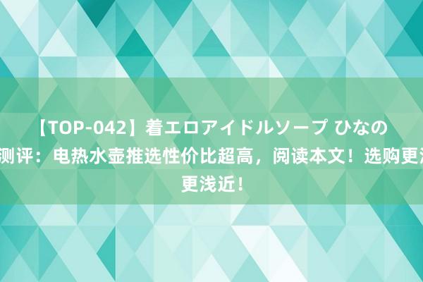 【TOP-042】着エロアイドルソープ ひなの 真正测评：电热水壶推选性价比超高，阅读本文！选购更浅近！