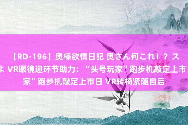 【RD-196】奥様欲情日記 奥さん何これ！？スケベ汁ためすぎだよ VR眼镜迎环节助力：“头号玩家”