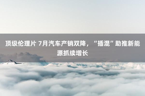 顶级伦理片 7月汽车产销双降，“插混”助推新能源抓续增长