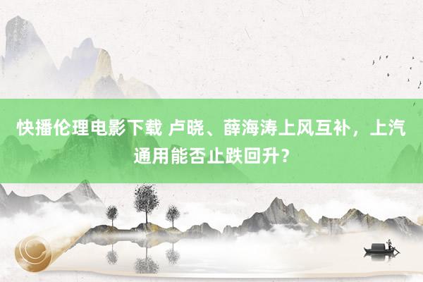 快播伦理电影下载 卢晓、薛海涛上风互补，上汽通用能否止跌回升？