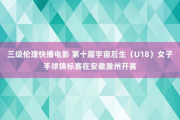 三级伦理快播电影 第十届宇宙后生（U18）女子手球锦标赛在安徽滁州开赛