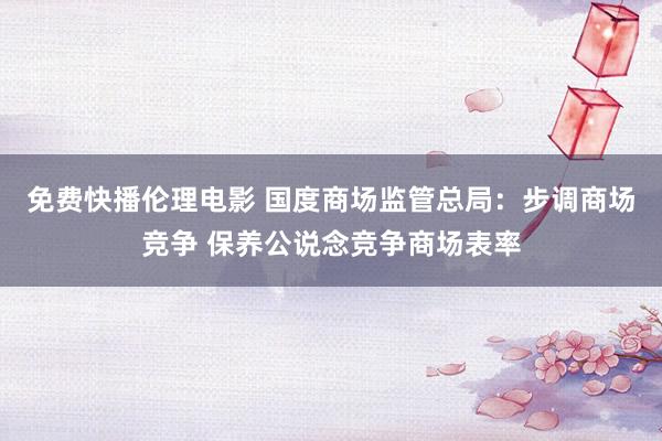 免费快播伦理电影 国度商场监管总局：步调商场竞争 保养公说念竞争商场表率