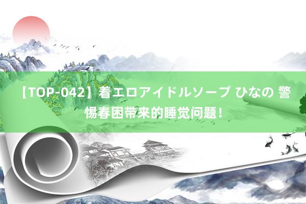 【TOP-042】着エロアイドルソープ ひなの 警惕春困带来的睡觉问题！