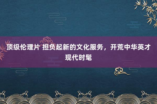 顶级伦理片 担负起新的文化服务，开荒中华英才现代时髦