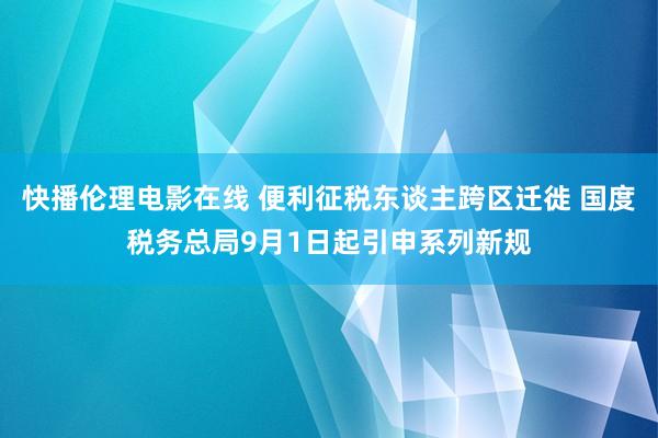 快播伦理电影在线 便利征税东谈主跨区迁徙 国度税务总局9月1日起引申系列新规