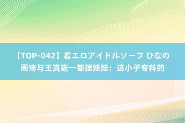 【TOP-042】着エロアイドルソープ ひなの 周琦与王岚嵚一都捏娃娃：这小子专科的