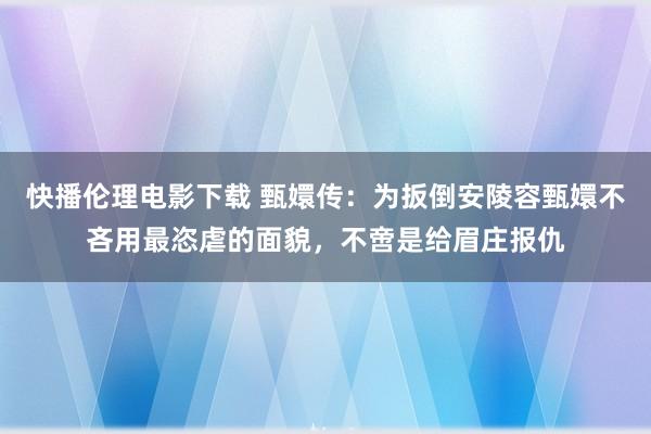 快播伦理电影下载 甄嬛传：为扳倒安陵容甄嬛不吝用最恣虐的面貌，不啻是给眉庄报仇