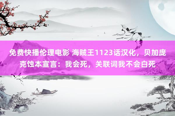 免费快播伦理电影 海贼王1123话汉化，贝加庞克蚀本宣言：我会死，关联词我不会白死