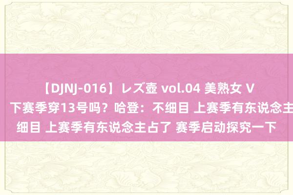 【DJNJ-016】レズ壺 vol.04 美熟女 VS 美少女の禁断な関係！ 下赛季穿13号吗？哈登：不细目 上赛季有东说念主占了 赛季启动探究一下