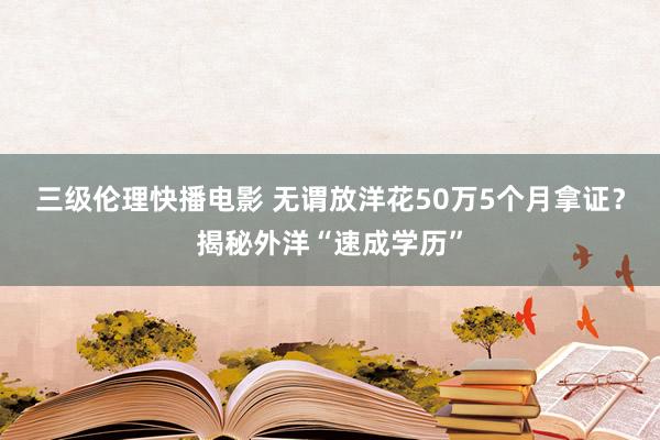 三级伦理快播电影 无谓放洋花50万5个月拿证？揭秘外洋“速成学历”