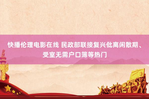 快播伦理电影在线 民政部联接复兴仳离闲散期、受室无需户口簿等热门