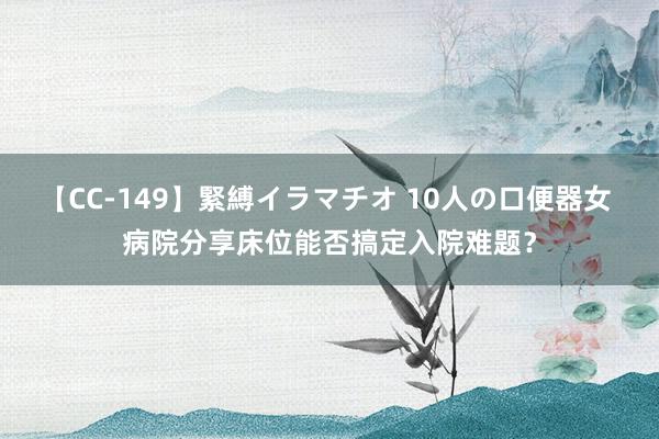 【CC-149】緊縛イラマチオ 10人の口便器女 病院分享床位能否搞定入院难题？