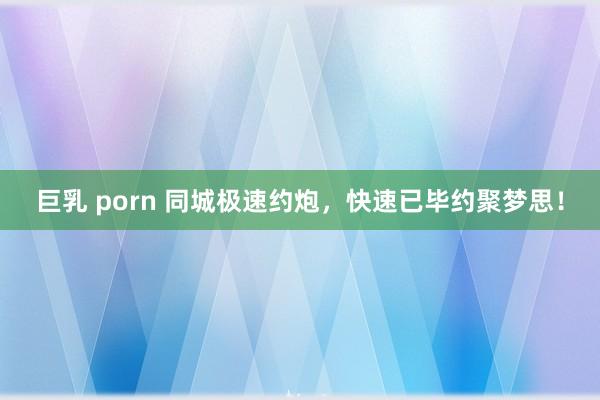 巨乳 porn 同城极速约炮，快速已毕约聚梦思！