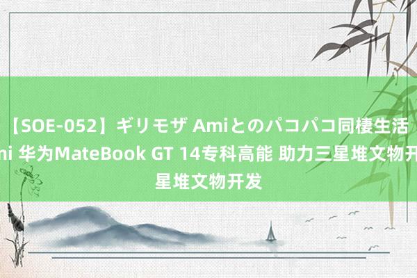 【SOE-052】ギリモザ Amiとのパコパコ同棲生活 Ami 华为MateBook GT 14专科高能 助力三星堆文物开发