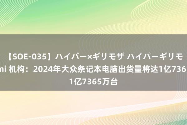 【SOE-035】ハイパー×ギリモザ ハイパーギリモザ Ami 机构：2024年大众条记本电脑出货量