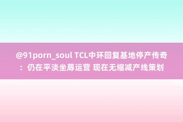 @91porn_soul TCL中环回复基地停产传奇：仍在平淡坐蓐运营 现在无缩减产线策划