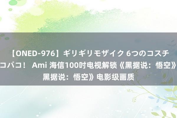 【ONED-976】ギリギリモザイク 6つのコスチュームでパコパコ！ Ami 海信100吋电视解锁《黑据说：悟空》电影级画质