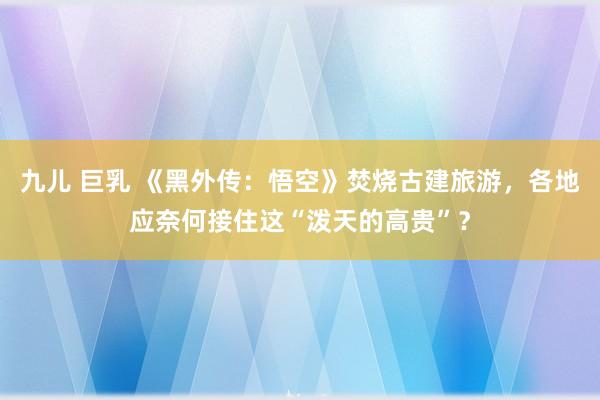 九儿 巨乳 《黑外传：悟空》焚烧古建旅游，各地应奈何接住这“泼天的高贵”？