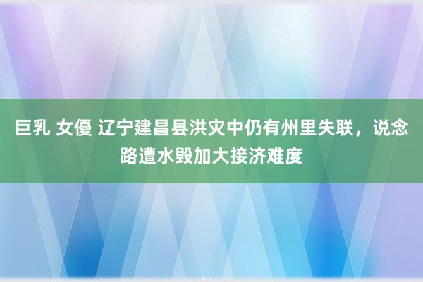 巨乳 女優 辽宁建昌县洪灾中仍有州里失联，说念路遭水毁加大接济难度