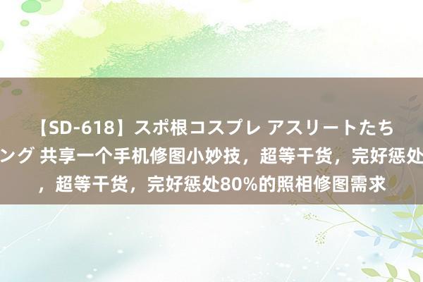 【SD-618】スポ根コスプレ アスリートたちの濡れ濡れトレーニング 共享一个手机修图小妙技，超等干货，完好惩处80%的照相修图需求