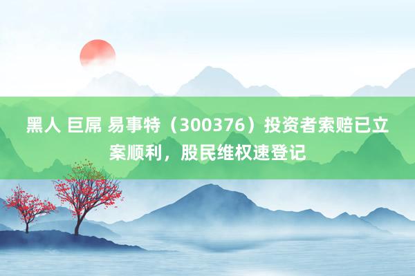 黑人 巨屌 易事特（300376）投资者索赔已立案顺利，股民维权速登记