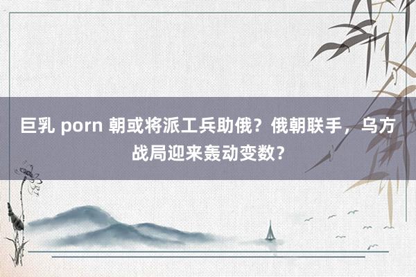 巨乳 porn 朝或将派工兵助俄？俄朝联手，乌方战局迎来轰动变数？