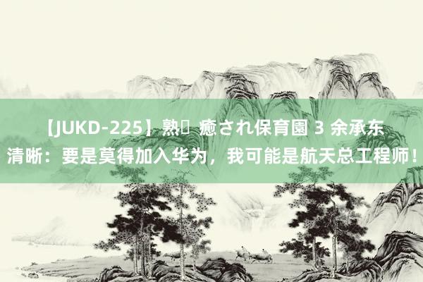 【JUKD-225】熟・癒され保育園 3 余承东清晰：要是莫得加入华为，我可能是航天总工程师！