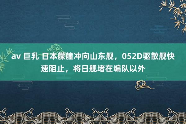 av 巨乳 日本艨艟冲向山东舰，052D驱散舰快速阻止，将日舰堵在编队以外