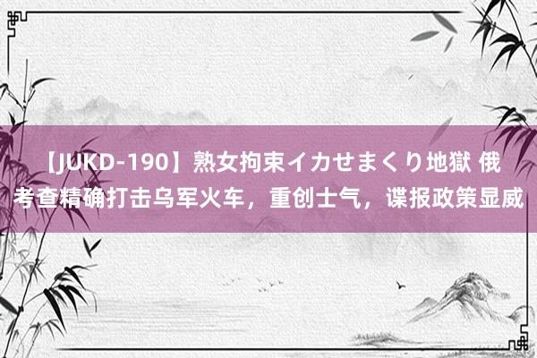 【JUKD-190】熟女拘束イカせまくり地獄 俄考查精确打击乌军火车，重创士气，谍报政策显威