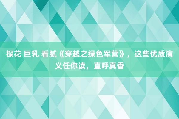 探花 巨乳 看腻《穿越之绿色军营》，这些优质演义任你读，直呼真香