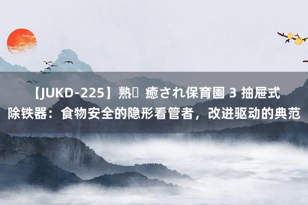 【JUKD-225】熟・癒され保育園 3 抽屉式除铁器：食物安全的隐形看管者，改进驱动的典范