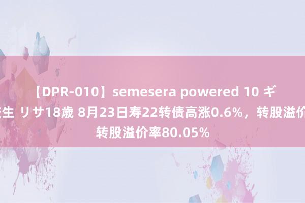 【DPR-010】semesera powered 10 ギャル女痴校生 リサ18歳 8月23日寿22转债高涨0.6%，转股溢价率80.05%