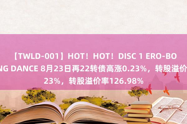 【TWLD-001】HOT！HOT！DISC 1 ERO-BODY BURNING DANCE 8月23日再22转债高涨0.23%，转股溢价率126.98%