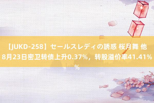 【JUKD-258】セールスレディの誘惑 桜月舞 他 8月23日密卫转债上升0.37%，转股溢价率41.41%