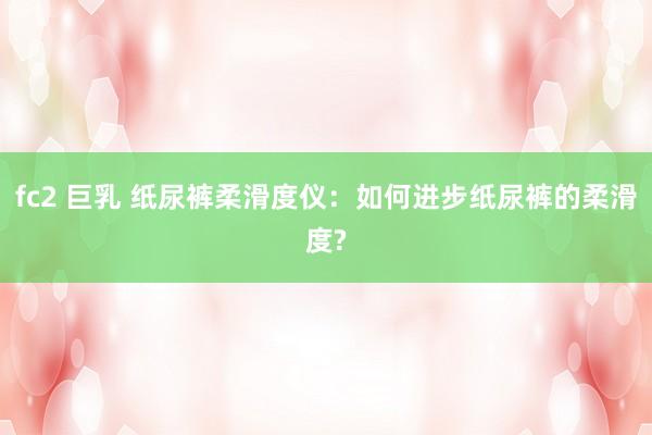 fc2 巨乳 纸尿裤柔滑度仪：如何进步纸尿裤的柔滑度?